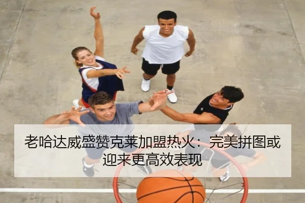 老哈达威盛赞克莱加盟热火：完美拼图或迎来更高效表现 | leyu.com
