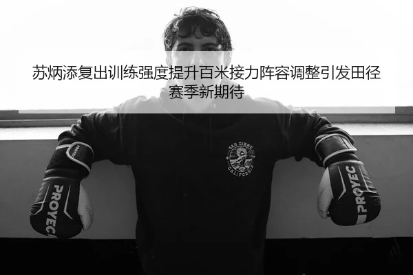 苏炳添复出训练强度提升百米接力阵容调整引发田径赛季新期待 | leyu.com